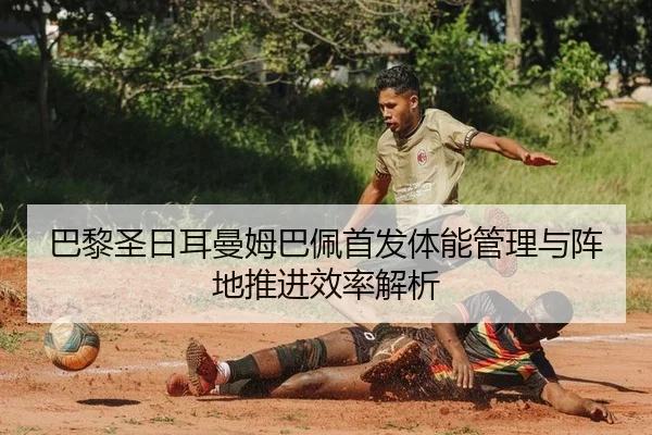 巴黎圣日耳曼姆巴佩首发体能管理与阵地推进效率解析