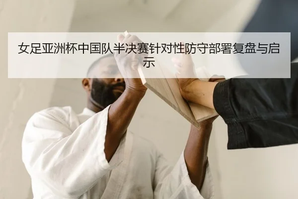 女足亚洲杯中国队半决赛针对性防守部署复盘与启示