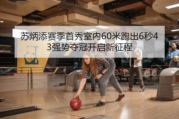 苏炳添赛季首秀室内60米跑出6秒43强势夺冠开启新征程